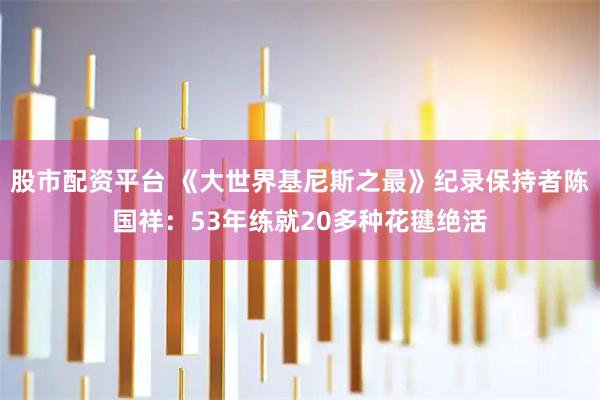 股市配资平台 《大世界基尼斯之最》纪录保持者陈国祥：53年练就20多种花毽绝活