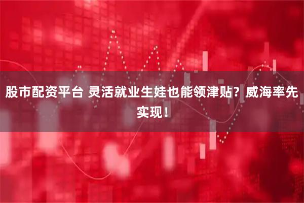 股市配资平台 灵活就业生娃也能领津贴？威海率先实现！