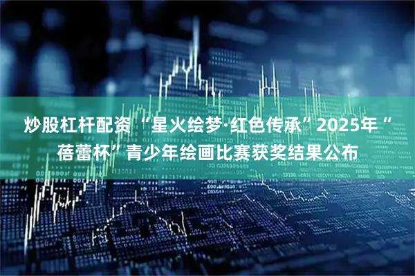 炒股杠杆配资 “星火绘梦·红色传承”2025年“蓓蕾杯”青少年绘画比赛获奖结果公布