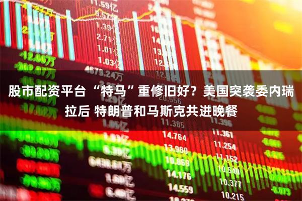 股市配资平台 “特马”重修旧好？美国突袭委内瑞拉后 特朗普和马斯克共进晚餐