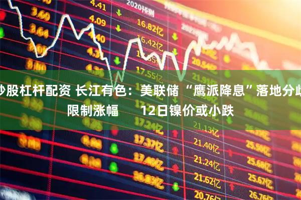 炒股杠杆配资 长江有色：美联储 “鹰派降息”落地分歧限制涨幅      12日镍价或小跌