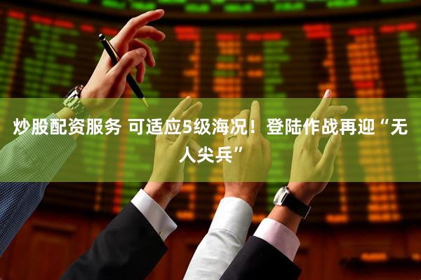 炒股配资服务 可适应5级海况！登陆作战再迎“无人尖兵”