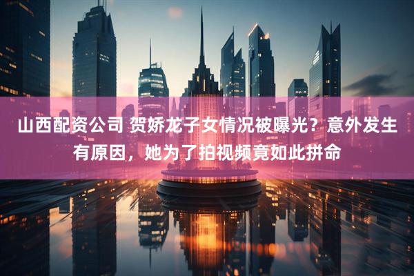 山西配资公司 贺娇龙子女情况被曝光？意外发生有原因，她为了拍视频竟如此拼命