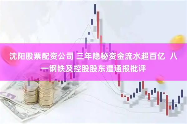 沈阳股票配资公司 三年隐秘资金流水超百亿  八一钢铁及控股股东遭通报批评