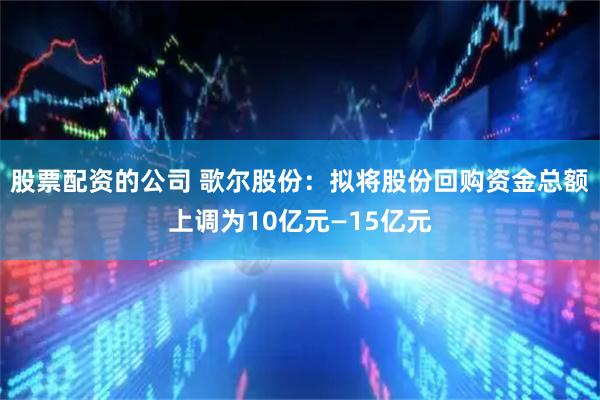 股票配资的公司 歌尔股份：拟将股份回购资金总额上调为10亿元—15亿元