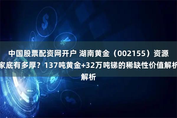 中国股票配资网开户 湖南黄金（002155）资源家底有多厚？137吨黄金+32万吨锑的稀缺性价值解析