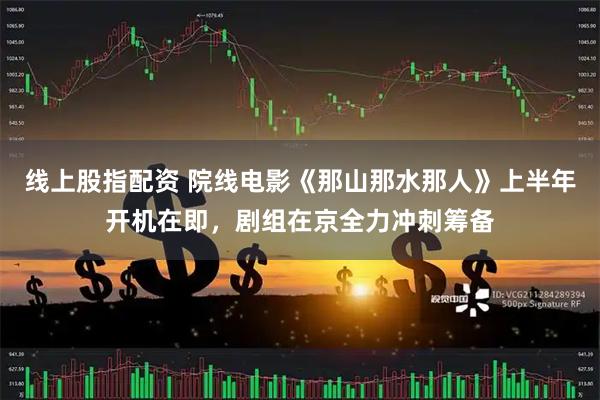 线上股指配资 院线电影《那山那水那人》上半年开机在即，剧组在京全力冲刺筹备