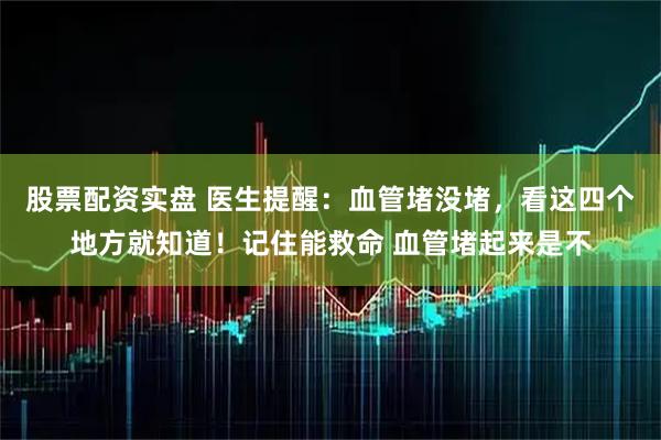 股票配资实盘 医生提醒：血管堵没堵，看这四个地方就知道！记住能救命 血管堵起来是不