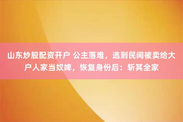 山东炒股配资开户 公主落难，逃到民间被卖给大户人家当奴婢，恢复身份后：斩其全家