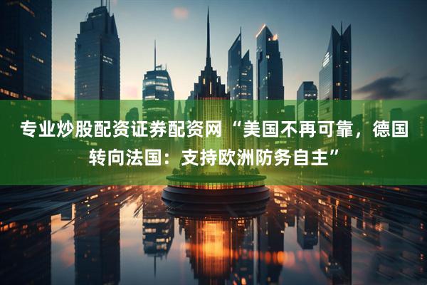 专业炒股配资证券配资网 “美国不再可靠，德国转向法国：支持欧洲防务自主”