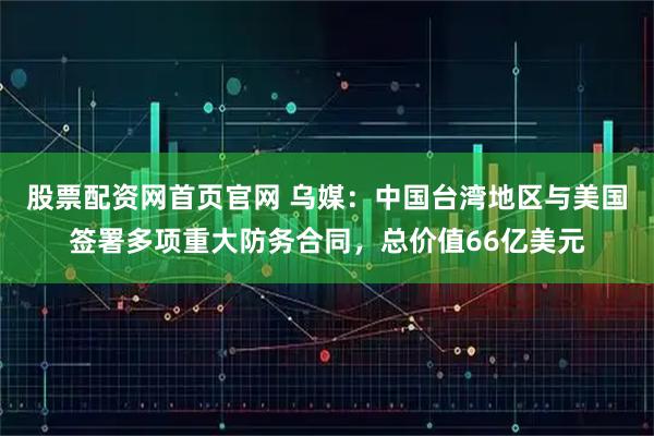 股票配资网首页官网 乌媒：中国台湾地区与美国签署多项重大防务合同，总价值66亿美元
