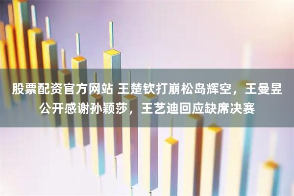 股票配资官方网站 王楚钦打崩松岛辉空，王曼昱公开感谢孙颖莎，王艺迪回应缺席决赛