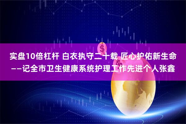 实盘10倍杠杆 白衣执守二十载 匠心护佑新生命——记全市卫生健康系统护理工作先进个人张鑫