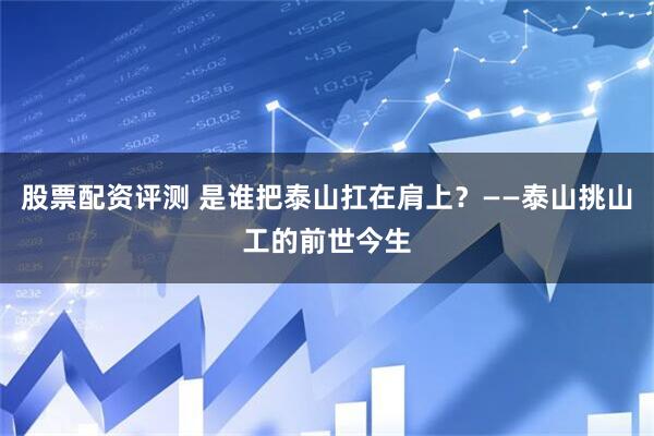 股票配资评测 是谁把泰山扛在肩上？——泰山挑山工的前世今生