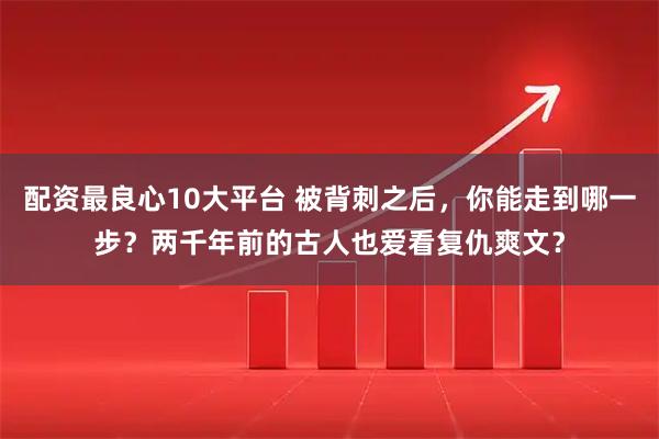 配资最良心10大平台 被背刺之后，你能走到哪一步？两千年前的古人也爱看复仇爽文？