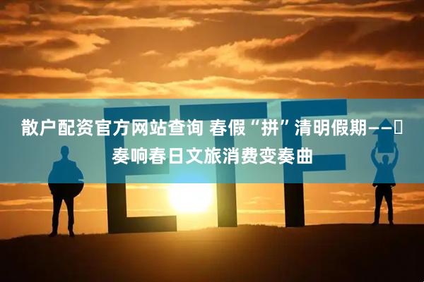 散户配资官方网站查询 春假“拼”清明假期——​奏响春日文旅消费变奏曲