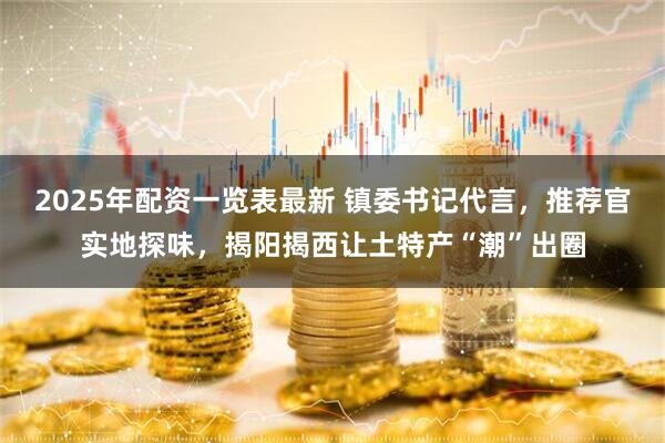 2025年配资一览表最新 镇委书记代言，推荐官实地探味，揭阳揭西让土特产“潮”出圈