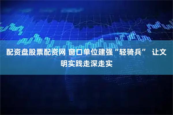 配资盘股票配资网 窗口单位建强“轻骑兵”  让文明实践走深走实