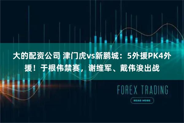 大的配资公司 津门虎vs新鹏城：5外援PK4外援！于根伟禁赛，谢维军、戴伟浚出战