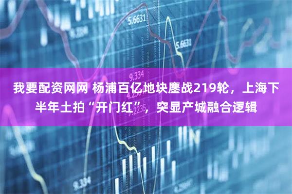 我要配资网网 杨浦百亿地块鏖战219轮，上海下半年土拍“开门红”，突显产城融合逻辑