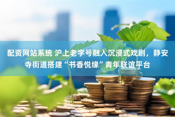 配资网站系统 沪上老字号融入沉浸式戏剧，静安寺街道搭建“书香悦缘”青年联谊平台